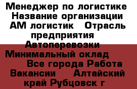 Менеджер по логистике › Название организации ­ АМ-логистик › Отрасль предприятия ­ Автоперевозки › Минимальный оклад ­ 25 000 - Все города Работа » Вакансии   . Алтайский край,Рубцовск г.